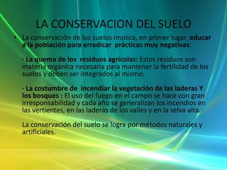 Métodos naturalesMantener la cobertura vegetal (bosques, pastos y matorrales) en las orillas de los ríos y en las laderas. Esto implica el evitar la quema de la vegetación de cualquier tipo . El incendiar la vegetación es un acto criminal, que va en contra de la fertilidad del suelo; deteriora el hábitat de la fauna, y deteriora la disponibilidad del recurso agua.· Reforestar las orillas de ríos y quebradas.· Combinar las actividades agrícolas, pecuarias y forestales y sembrar árboles como cercos,.· Rotar cultivos, leguminosas con otros, para no empobrecer el suelo.· Integrar materia orgánica al suelo, como los residuos de las cosechas.Métodos artificiales · Construir andenes o terrazas con plantas en los bordes.· Construir zanjas de infiltración en las laderas para evitar la erosión en zonas con alta pendiente.· Construir defensas enorillas de ríos y quebradas para evitar la erosión.· Abonar el suelo adecuadamente para restituir los nutrientes extraídos por las cosechas. El abonamiento debe evitar el uso exagerado de fertilizantes químicos, de lo contrario se mermará la micro flora y micro fauna del suelo y se pueden producir procesos de intoxicación de los suelos. Antes es conveniente hacer un análisis para determinar las deficiencias y según ello aplicar un programa de fertilización. 