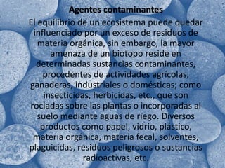 Agentes contaminantes	El equilibrio de un ecosistema puede quedar influenciado por un exceso de residuos de materia orgánica, sin embargo, la mayor amenaza de un biotopo reside en determinadas sustancias contaminantes, procedentes de actividades agrícolas, ganaderas, industriales o domésticas; como insecticidas, herbicidas, etc., que son rociadas sobre las plantas o incorporadas al suelo mediante aguas de riego. Diversos productos como papel, vidrio, plástico, materia orgánica, materia fecal, solventes, plaguicidas, residuos peligrosos o sustancias radioactivas, etc. 
