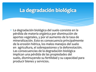 La degradación biológica del suelo consiste en la
pérdida de materia orgánica por disminución de
aportes vegetales, y por el aumento de la tasa de
mineralización. Esto es consecuencia principalmente
de la erosión hídrica, los malos manejos del suelo
en agricultura, el sobrepastoreo y la deforestación.
Las consecuencias de la degradación biológica
implican una pérdida de las propiedades del
suelo, disminuyendo su fertilidad y su capacidad para
producir bienes y servicios.
 