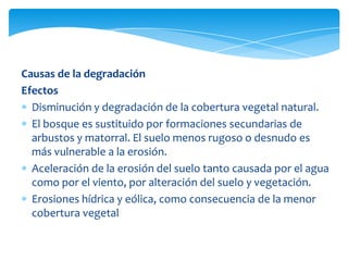 Causas de la degradación
Efectos
  Disminución y degradación de la cobertura vegetal natural.
  El bosque es sustituido por formaciones secundarias de
  arbustos y matorral. El suelo menos rugoso o desnudo es
  más vulnerable a la erosión.
  Aceleración de la erosión del suelo tanto causada por el agua
  como por el viento, por alteración del suelo y vegetación.
  Erosiones hídrica y eólica, como consecuencia de la menor
  cobertura vegetal
 