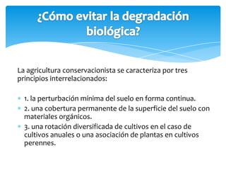 La agricultura conservacionista se caracteriza por tres
principios interrelacionados:

  1. la perturbación mínima del suelo en forma continua.
  2. una cobertura permanente de la superficie del suelo con
  materiales orgánicos.
  3. una rotación diversificada de cultivos en el caso de
  cultivos anuales o una asociación de plantas en cultivos
  perennes.
 