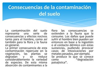 Consecuencias de la contaminación
              del suelo

La contaminación del suelo         flora las consecuencias se
representa     una    serie   de   extienden a la fauna que la
consecuencias y efectos nocivos    consume. Los daños que puede
tanto para el hombre, como así     sufrir el hombre bien pueden ser
también para la flora y la fauna   entonces en base a la ingestión
en general.                        o al contacto dérmico con estas
La primer consecuencia de esta     sustancias, pudiendo provocar
contaminación repercute en la      casos de intoxicaciones por
vegetación, las plantas se         metales pesados, por ejemplo.
degradan      y    se     reduce   Se produce lo que se conoce
considerablemente la variedad      como                “degradación
de especies. De esta misma         paisajística”.
absorción de contaminantes a la
 