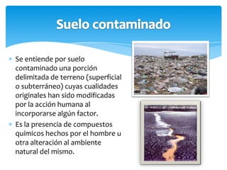 Se entiende por suelo
contaminado una porción
delimitada de terreno (superficial
o subterráneo) cuyas cualidades
originales han sido modificadas
por la acción humana al
incorporarse algún factor.
Es la presencia de compuestos
químicos hechos por el hombre u
otra alteración al ambiente
natural del mismo.
 