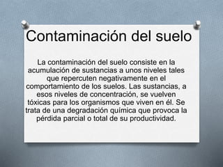 Contaminación del suelo
La contaminación del suelo consiste en la
acumulación de sustancias a unos niveles tales
que repercuten negativamente en el
comportamiento de los suelos. Las sustancias, a
esos niveles de concentración, se vuelven
tóxicas para los organismos que viven en él. Se
trata de una degradación química que provoca la
pérdida parcial o total de su productividad.
 