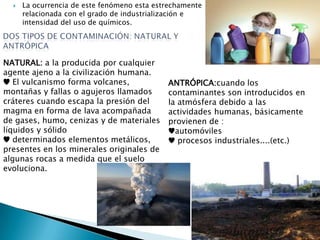  La ocurrencia de este fenómeno esta estrechamente
relacionada con el grado de industrialización e
intensidad del uso de químicos.
NATURAL: a la producida por cualquier
agente ajeno a la civilización humana.
♥ El vulcanismo forma volcanes,
montañas y fallas o agujeros llamados
cráteres cuando escapa la presión del
magma en forma de lava acompañada
de gases, humo, cenizas y de materiales
líquidos y sólido
♥ determinados elementos metálicos,
presentes en los minerales originales de
algunas rocas a medida que el suelo
evoluciona.
ANTRÓPICA:cuando los
contaminantes son introducidos en
la atmósfera debido a las
actividades humanas, básicamente
provienen de :
♥automóviles
♥ procesos industriales....(etc.)
 