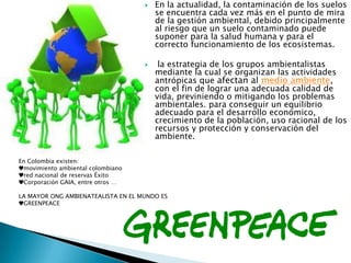  En la actualidad, la contaminación de los suelos
se encuentra cada vez más en el punto de mira
de la gestión ambiental, debido principalmente
al riesgo que un suelo contaminado puede
suponer para la salud humana y para el
correcto funcionamiento de los ecosistemas.
 la estrategia de los grupos ambientalistas
mediante la cual se organizan las actividades
antrópicas que afectan al medio ambiente,
con el fin de lograr una adecuada calidad de
vida, previniendo o mitigando los problemas
ambientales. para conseguir un equilibrio
adecuado para el desarrollo económico,
crecimiento de la población, uso racional de los
recursos y protección y conservación del
ambiente.
En Colombia existen:
♥movimiento ambiental colombiano
♥red nacional de reservas Éxito
♥Corporación GAIA, entre otros …
LA MAYOR ONG AMBIENATEALISTA EN EL MUNDO ES
♥GREENPEACE
 