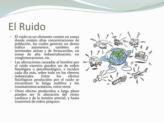 El RuidoEl ruido es un elemento común en zonas donde existen altas concentraciones de población, las cuales generan un denso tráfico automotor; también en terminales aéreas y de ferrocarriles, en zonas de alta industrialización, en conglomeraciones, etc.Las afectaciones causadas al hombre por el ruido excesivo pueden ser de orden fisiológico o psicofisiológico, e inciden cada día más, sobre todo en los obreros industriales. Entre los efectos fisiológicos producidos por el ruido se encuentran la fatiga auditiva y los traumatismos acústicos, entre otros.Otros efectos producidos a largo plazo pueden ser la alteración del ritmo cardíaco y de la tensión arterial, y hasta trastornos de orden psíquico.