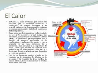 El CalorEl Calor. El calor producido por hornos mal ubicados, por la actividad industrial, el transporte, las quemas forestales y, en general, todo proceso de combustión, ocasiona problemas ambientales debido al incremento de la temperatura.Es de notar que la temperatura en las ciudades es 3 ó 4° C superior a la del campo. Este fenómeno, conocido con el nombre de "isla de calor", es provocado principalmente por el dióxido de carbono producido en las combustiones citadas anteriormente, el cual se acumula en las capas inferiores de la atmósfera, más cercanas a la superficie del suelo. Estas capas reciben la radiación solar reflejada por las edificaciones, calles, etc., y la devuelven de nuevo a la tierra; este fenómeno se repite varias veces.Una de las formas de mitigar el calor en las ciudades es la ubicación de árboles en las avenidas, y la creación de áreas verdes, las cuales, además, tienden a disminuir el nivel de ruido en las ciudades.