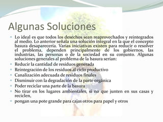 Algunas SolucionesLo ideal es que todos los desechos sean reaprovechados y reintegrados al medio. Lo anterior señala una solución integral en la que el concepto basura desaparecería. Varias iniciativas existen para reducir o resolver el problema, dependen principalmente de los gobiernos, las industrias, las personas o de la sociedad en su conjunto. Algunas soluciones generales al problema de la basura serían:Reducir la cantidad de residuos generadaReintegración de los residuos al ciclo productivoCanalización adecuada de residuos finalesDisminuir con la degradación de la parte orgánicaPoder reciclar una parte de la basuraNo tirar en los lugares ambientales, si no que junten en sus casas y reciclen,pongan una pote grande para cajas otros para papel y otros