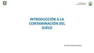 INTRODUCCIÓN A LA
CONTAMINACIÓN DEL
SUELO
Dr. Samuel Kjuro Arenas
Contaminación y
recuperación de suelo
 