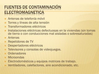 FUENTES DE CONTAMINACIÓN
ELECTROMAGNETICA
   Antenas de telefonía móvil
   Torres y líneas de alta tensión
   Transformadores eléctricos
   Instalaciones eléctricas defectuosas en la viviendas (sin tomas
    de tierra o con conducciones mal aisladas o sobresaturadas)
   Antenas
   Repetidores de TV
   Despertadores eléctricos
   Televisores y consolas de videojuegos.
   Ordenadores
   Microondas
   Electrodomésticos y equipos motrices de trabajo.
   Ventiladores, calefactores, aire acondicionado, etc.
 