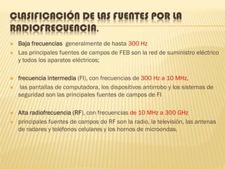 CLASIFICACIÓN DE LAS FUENTES POR LA
RADIOFRECUENCIA.
   Baja frecuencias generalmente de hasta 300 Hz
   Las principales fuentes de campos de FEB son la red de suministro eléctrico
    y todos los aparatos eléctricos;

   frecuencia intermedia (FI), con frecuencias de 300 Hz a 10 MHz,
    las pantallas de computadora, los dispositivos antirrobo y los sistemas de
    seguridad son las principales fuentes de campos de FI

   Alta radiofrecuencia (RF), con frecuencias de 10 MHz a 300 GHz
   principales fuentes de campos de RF son la radio, la televisión, las antenas
    de radares y teléfonos celulares y los hornos de microondas.
 