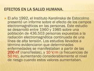 EFECTOS EN LA SALUD HUMANA.

   El año 1992, el Instituto Karolinska de Estocolmo
    presentó un informe sobre el efecto de los campos
    electromagnéticos en las personas. Este estudio
    se desarrolló entre 1960 y 1985 sobre una
    población de 436.503 personas expuestas a la
    radiación electromagnética continuada de una
    línea de alta tensión. Los estudios llevados a
    término evidenciaron que determinadas
    enfermedades se manifestaban a partir de las
    200 nT (nanoTeslas), y 10 V/m (a frecuencias de
    50 Hz), aumentando considerablemente el nivel
    de riesgo cuando estos valores aumentaban.
 