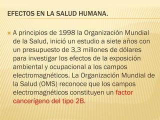 EFECTOS EN LA SALUD HUMANA.

   A principios de 1998 la Organización Mundial
    de la Salud, inició un estudio a siete años con
    un presupuesto de 3,3 millones de dólares
    para investigar los efectos de la exposición
    ambiental y ocupacional a los campos
    electromagnéticos. La Organización Mundial de
    la Salud (OMS) reconoce que los campos
    electromagnéticos constituyen un factor
    cancerígeno del tipo 2B.
 
