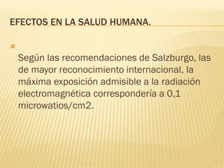 EFECTOS EN LA SALUD HUMANA.


    Según las recomendaciones de Salzburgo, las
    de mayor reconocimiento internacional, la
    máxima exposición admisible a la radiación
    electromagnética correspondería a 0,1
    microwatios/cm2.
 