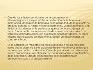    Otro de los efectos perniciosos de la contaminación
    electromagnética es que inhibe la producción de la hormona
    melatonina, denominada hormona de la oscuridad, dado que sólo se
    produce durante la noche mientras dormimos. La melatonina es uno
    de los antioxidantes más poderosos que se conocen, y juega un
    papel fundamental en la prevención de numerosos cánceres. Los
    estudios realizados concluyen que las personas invidentes, al tener
    niveles más elevados de melatonina, tienen un riesgo menor de
    contraer cáncer.
    La melatonina es más efectiva en la eliminación de los radicales
    libres que la vitamina E o el ácido ascórbico (vitamina C) de los que
    tanto se oye hablar. La disminución en la producción de melatonina
    puede producir a su vez el descenso de la serotonina, característico
    de la depresión. Otra de las funciones de la melatonina es
    protegernos contra el envejecimiento.
 