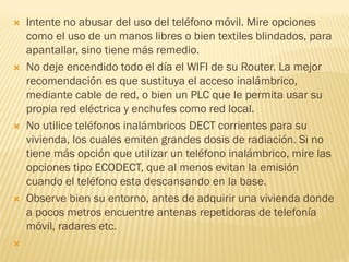    Intente no abusar del uso del teléfono móvil. Mire opciones
    como el uso de un manos libres o bien textiles blindados, para
    apantallar, sino tiene más remedio.
   No deje encendido todo el día el WIFI de su Router. La mejor
    recomendación es que sustituya el acceso inalámbrico,
    mediante cable de red, o bien un PLC que le permita usar su
    propia red eléctrica y enchufes como red local.
   No utilice teléfonos inalámbricos DECT corrientes para su
    vivienda, los cuales emiten grandes dosis de radiación. Si no
    tiene más opción que utilizar un teléfono inalámbrico, mire las
    opciones tipo ECODECT, que al menos evitan la emisión
    cuando el teléfono esta descansando en la base.
   Observe bien su entorno, antes de adquirir una vivienda donde
    a pocos metros encuentre antenas repetidoras de telefonía
    móvil, radares etc.

 