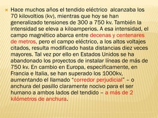    Hace muchos años el tendido eléctrico alcanzaba los
    70 kilovoltios (kv), mientras que hoy se han
    generalizado tensiones de 300 a 750 kv. También la
    intensidad se eleva a kiloamperios. A esa intensidad, el
    campo magnético abarca entre decenas y centenares
    de metros, pero el campo eléctrico, a los altos voltajes
    citados, resulta modificado hasta distancias diez veces
    mayores. Tal vez por ello en Estados Unidos se ha
    abandonado los proyectos de instalar líneas de más de
    750 kv. En cambio en Europa, especificamente, en
    Francia e Italia, se han superado los 1000kv,
    aumentando el llamado “corredor perjudicial” – o
    anchura del pasillo claramente nocivo para el ser
    humano a ambos lados del tendido – a más de 2
    kilómetros de anchura.
 