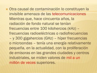    Otra causal de contaminación lo constituyen la
    invisible amenaza de las telecomunicaciones
    Mientras que, hace cincuenta años, la
    radiación de fondo natural se tenían
    frecuencias entre 100 kilohercios (kHz) –
    frecuencias radioeléctricas o radiofrecuencias
    – y 300 gigahercios (GHz) – híper frecuencias
    o microondas – tenía una energía relativamente
    pequeña, en la actualidad, con la proliferación
    de emisoras en las grandes ciudades y centros
    industriales, se miden valores de mil a un
    millón de veces superiores.
 
