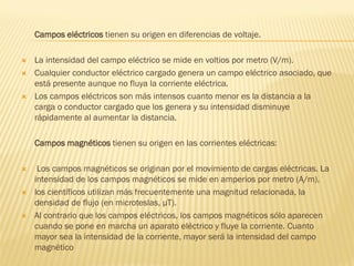 Campos eléctricos tienen su origen en diferencias de voltaje.

   La intensidad del campo eléctrico se mide en voltios por metro (V/m).
   Cualquier conductor eléctrico cargado genera un campo eléctrico asociado, que
    está presente aunque no fluya la corriente eléctrica.
   Los campos eléctricos son más intensos cuanto menor es la distancia a la
    carga o conductor cargado que los genera y su intensidad disminuye
    rápidamente al aumentar la distancia.

    Campos magnéticos tienen su origen en las corrientes eléctricas:

    Los campos magnéticos se originan por el movimiento de cargas eléctricas. La
    intensidad de los campos magnéticos se mide en amperios por metro (A/m).
   los científicos utilizan más frecuentemente una magnitud relacionada, la
    densidad de flujo (en microteslas, µT).
   Al contrario que los campos eléctricos, los campos magnéticos sólo aparecen
    cuando se pone en marcha un aparato eléctrico y fluye la corriente. Cuanto
    mayor sea la intensidad de la corriente, mayor será la intensidad del campo
    magnético
 