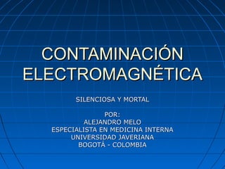 CONTAMINACIÓN
ELECTROMAGNÉTICA
        SILENCIOSA Y MORTAL

                POR:
           ALEJANDRO MELO
  ESPECIALISTA EN MEDICINA INTERNA
       UNIVERSIDAD JAVERIANA
         BOGOTÁ - COLOMBIA
 