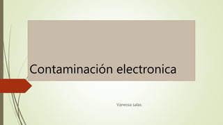 Contaminación electronica 
Vanessa salas. 
 