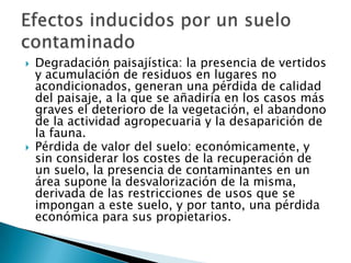  Degradación paisajística: la presencia de vertidos
y acumulación de residuos en lugares no
acondicionados, generan una pérdida de calidad
del paisaje, a la que se añadiría en los casos más
graves el deterioro de la vegetación, el abandono
de la actividad agropecuaria y la desaparición de
la fauna.
 Pérdida de valor del suelo: económicamente, y
sin considerar los costes de la recuperación de
un suelo, la presencia de contaminantes en un
área supone la desvalorización de la misma,
derivada de las restricciones de usos que se
impongan a este suelo, y por tanto, una pérdida
económica para sus propietarios.
 
