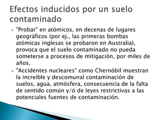  "Probar" en atómicos, en decenas de lugares
geográficos (por ej., las primeras bombas
atómicas inglesas se probaron en Australia),
provoca que el suelo contaminado no pueda
someterse a procesos de mitigación, por miles de
años.
 "Accidentes nucleares" como Chernóbil muestran
la increíble y descomunal contaminación de
suelos, agua, atmósfera, consecuencia de la falta
de sentido común y/ó de leyes restrictivas a las
potenciales fuentes de contaminación.
 