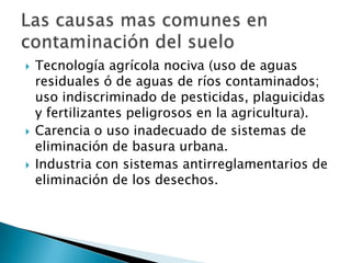 Tecnología agrícola nociva (uso de aguas
residuales ó de aguas de ríos contaminados;
uso indiscriminado de pesticidas, plaguicidas
y fertilizantes peligrosos en la agricultura).
 Carencia o uso inadecuado de sistemas de
eliminación de basura urbana.
 Industria con sistemas antirreglamentarios de
eliminación de los desechos.
 