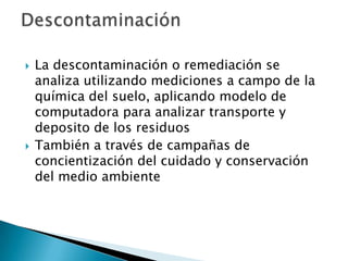  La descontaminación o remediación se
analiza utilizando mediciones a campo de la
química del suelo, aplicando modelo de
computadora para analizar transporte y
deposito de los residuos
 También a través de campañas de
concientización del cuidado y conservación
del medio ambiente
 