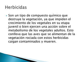 Son un tipo de compuesto químico que
destruye la vegetación, ya que impiden el
crecimiento de los vegetales en su etapa
juvenil o bien ejercen una acción sobre el
metabolismo de los vegetales adultos. Esto
conlleva que las aves que se alimentan de la
vegetación rociada con estos herbicidas
caigan contaminados y mueren.
 