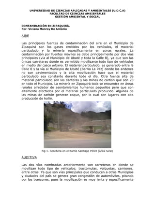 UNIVERSIDAD DE CIENCIAS APLICADAS Y AMBIENTALES (U.D.C.A)
                  FACULTAD DE CIENCIAS AMBIENTALES
                     GESTIÓN AMBIENTAL Y SOCIAL


CONTAMINACIÓN EN ZIPAQUIRÁ.
Por: Viviana Monroy De Antonio

AIRE

Las principales fuentes de contaminación del aire en el Municipio de
Zipaquirá son los gases emitidos por los vehículos, el material
particulado y la minería específicamente en zonas rurales. La
contaminación por fuentes móviles se debe principalmente por dos vías
principales (vía al Municipio de Ubaté y toda la Calle 8), ya que son las
únicas carreteras donde es permitido movilizarse todo tipo de vehículos
en medio del casco urbano. El material particulado, es generado entre la
Calle 8 y la vía al Municipio de Ubaté (Barrio La Paz) donde los andenes
no son pavimentados y la alta movilización hace que el material
particulado sea constante durante todo el día. Otra fuente alta de
material particulado son las canteras y las minas de carbón que son 20
en todo el Municipio. La minería en Zipaquirá toda se encuentra en áreas
rurales alrededor de asentamientos humanos pequeños pero que son
altamente afectados por el material particulado producido. Algunas de
las minas de carbón generan coque, por lo cual son lugares con alta
producción de hollín.




              Fig 1. Recebera en el Barrio Santiago Pérez (Área rural)

AUDITIVA

Las dos vías nombradas anteriormente son carreteras en donde se
movilizan todo tipo de vehículos; tractomulas, volquetas, camiones,
entre otros. Ya que son vías principales que conducen a otros Municipios
y ciudades del país se genera gran congestión de automóviles, pitando
por los trancones, pues la movilización es muy lenta y específicamente
 