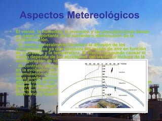 Aspectos Metereológicos   El viento, la humedad, la inversión y las precipitaciones tienen un papel importante en el aumento o disminución de la contaminación.    El viento generalmente favorece la difusión de los contaminantes ya que desplaza las masas de aire en función de la presión y la temperatura. El efecto que puede causar el viento depende de los accidentes del terreno o incluso de la configuración de los edificios en las zonas urbanizadas.    Al contrario del viento, la humedad juega un papel negativo en la evolución de los contaminantes ya que favorece la acumulación de humos y polvo. Por otra parte, el vapor de agua puede reaccionar con ciertos aniones aumentando la agresividad de los mismos, por ejemplo el trióxido de azufre en presencia de vapor de agua se transforma en ácido sulfúrico, lo mismo ocurre con los cloruros y los fluoruros para dar ácido clorhídrico y fluorhídrico respectivamente 