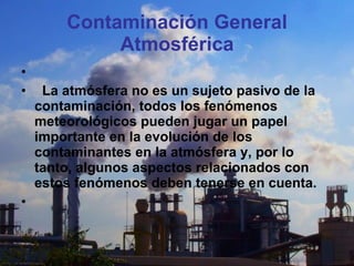 Contaminación General Atmosférica               La atmósfera no es un sujeto pasivo de la contaminación, todos los fenómenos meteorológicos pueden jugar un papel importante en la evolución de los contaminantes en la atmósfera y, por lo tanto, algunos aspectos relacionados con estos fenómenos deben tenerse en cuenta.   