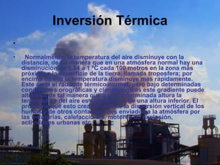 Inversión Térmica      Normalmente, la temperatura del aire disminuye con la distancia, de tal manera que en una atmósfera normal hay una disminución de 0.64 a 1 ºC cada 100 metros en la zona más próxima a la superficie de la tierra, llamada troposfera; por encima de ella la temperatura disminuye mas rápidamente. Este seria el radiante térmico normal, pero bajo determinadas condiciones orográficas y climatológicas este gradiente puede alterarse de tal manera que a una determinada altura la temperatura del aire es superior a la de una altura inferior. El problema que esto crea es impedir la dispersión vertical de los humos y de otros contaminantes enviados a la atmósfera por las industrias, calefacciones, motores de explosión, actividades urbanas etc.   