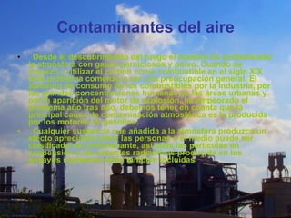 Contaminantes del aire    Desde el descubrimiento del fuego el hombre ha contaminado la atmósfera con gases perniciosos y polvo. Cuando se empezó a utilizar el carbón como combustible en el siglo XIX este problema comenzó a ser una preocupación general. El aumento de consumo de los combustibles por la industria, por las grandes concentraciones humanas en las áreas urbanas y por la aparición del motor de explosión, ha empeorado el problema año tras año, debemos tener en cuanta que la principal causa de contaminación atmosférica es la producida por los motores de gasolina.     Cualquier sustancia que añadida a la atmósfera produzca un efecto apreciable sobre las personas o el medio puede ser clasificado de contaminante, así pues las partículas en suspensión o las especies radiactivas producida en los ensayos nucleares están también incluidas 