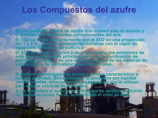 Los Compuestos del azufre De los posibles óxidos de azufre que existen solo el dióxido y el trióxido son importantes contaminantes del aire. El SO3 se emite conjuntamente con el SO2 en una proporción del 1 a 5 % , pero se combina rápidamente con el vapor de agua para formar ácido sulfúrico El SO2 es un gas incoloro y de olor irritante, las emisiones de este gas provenientes principalmente de la combustión de petróleo y carbón, y de una manera especial de las calderas de calefacción y de las instalaciones industriales. El sulfuro de hidrógeno es toxico y de olor característico a huevos podridos. Son emitidas a la atmósfera por fuentes contaminantes, principalmente de papeleras que lo utilizan para extraer celulosa de la madera. En la atmósfera el sulfuro de hidrógeno es oxidado a dióxido de azufre en pocas horas, aumentando el nivel de éste . 