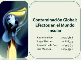Contaminación Global: Efectos en el Mundo Insular Katherine Pou 	2005-5858 Jorge Sánchez		2008-6939 Amanda de la Cruz 	2009-5034 Lisa Mondesir 		2009-5502 