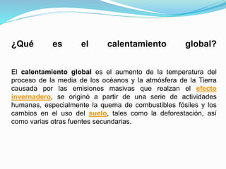 ¿Qué es el calentamiento global?
El calentamiento global es el aumento de la temperatura del
proceso de la media de los océanos y la atmósfera de la Tierra
causada por las emisiones masivas que realzan el efecto
invernadero, se originó a partir de una serie de actividades
humanas, especialmente la quema de combustibles fósiles y los
cambios en el uso del suelo, tales como la deforestación, así
como varias otras fuentes secundarias.
 