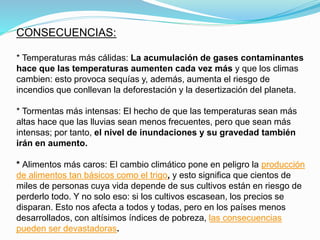 CONSECUENCIAS:
* Temperaturas más cálidas: La acumulación de gases contaminantes
hace que las temperaturas aumenten cada vez más y que los climas
cambien: esto provoca sequías y, además, aumenta el riesgo de
incendios que conllevan la deforestación y la desertización del planeta.
* Tormentas más intensas: El hecho de que las temperaturas sean más
altas hace que las lluvias sean menos frecuentes, pero que sean más
intensas; por tanto, el nivel de inundaciones y su gravedad también
irán en aumento.
* Alimentos más caros: El cambio climático pone en peligro la producción
de alimentos tan básicos como el trigo, y esto significa que cientos de
miles de personas cuya vida depende de sus cultivos están en riesgo de
perderlo todo. Y no solo eso: si los cultivos escasean, los precios se
disparan. Esto nos afecta a todos y todas, pero en los países menos
desarrollados, con altísimos índices de pobreza, las consecuencias
pueden ser devastadoras.
 