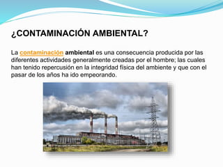 ¿CONTAMINACIÓN AMBIENTAL?
La contaminación ambiental es una consecuencia producida por las
diferentes actividades generalmente creadas por el hombre; las cuales
han tenido repercusión en la integridad física del ambiente y que con el
pasar de los años ha ido empeorando.
 