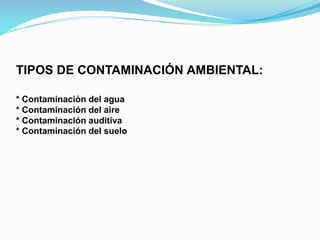 TIPOS DE CONTAMINACIÓN AMBIENTAL:
* Contaminación del agua
* Contaminación del aire
* Contaminación auditiva
* Contaminación del suelo
 