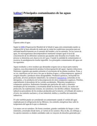 [editar] Principales contaminantes de las aguas




Espuma sobre el agua.

Según la OMS (Organización Mundial de la Salud) el agua está contaminada cuando su
composición se haya alterado de modo que no reúna las condiciones necesarias para ser
utilizada beneficiosamente en el consumo del hombre y de los animales. En los cursos de
agua, los microrganismos descomponedores mantienen siempre igual el nivel de
concentración de las diferentes sustancias que puedan estar disueltas en el medio. Este
proceso se denomina auto depuración del agua. Cuando la cantidad de contaminantes es
excesiva, la autodepuración resulta imposible. Los principales contaminantes del agua son
los siguientes:

Aguas residuales y otros residuos que demandan oxígeno (en su mayor parte materia
orgánica, cuya descomposición produce la desoxigenación del agua). Agentes infecciosos.
Nutrientes vegetales que pueden estimular el crecimiento de las plantas acuáticas. Éstas, a
su vez, interfieren con los usos a los que se destina el agua y, al descomponerse, agotan el
oxígeno disuelto y producen olores desagradables. Productos químicos, incluyendo los
pesticidas, diversos productos industriales, las sustancias tensoactivas contenidas en los
detergentes, y los productos de la descomposición de otros compuestos orgánicos. Petróleo,
especialmente el procedente de los vertidos accidentales. Minerales inorgánicos y
compuestos químicos. Sedimentos formados por partículas del suelo y minerales
arrastrados por las tormentas y escorrentías desde las tierras de cultivo, los suelos sin
protección, las explotaciones mineras, las carreteras y los derribos urbanos. Sustancias
radiactivas procedentes de los residuos producidos por la minería y el refinado del uranio y
el torio, las centrales nucleares y el uso industrial, médico y científico de materiales
radiactivos.

El calor también puede ser considerado un contaminante cuando el vertido del agua
empleada para la refrigeración de las fábricas y las centrales energéticas hace subir la
temperatura del agua de la que se abastecen.

Los mares son un sumidero. De forma constante, grandes cantidades de fangos y otros
materiales, arrastrados desde tierra, se vierten en los océanos. Hoy en día, sin embargo, a
los aportes naturales se añaden cantidades cada vez mayores de desechos generados por
 