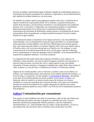 nuestras sociedades, especialmente aguas residuales cargadas de contaminantes químicos y
de productos de desecho procedentes de la industria, la agricultura y la actividad doméstica,
pero también de residuos radiactivos y de otros tipos.

En realidad, los océanos operan como gigantescas plantas carnívoras, a condición de no
superar el umbral de lo que pueden tolerar. De lo contrario, se generan destrucción y
muerte de las personas, e inconvenientes económicos y envenenamientos de la población
humana. Esto, a corto plazo. A largo plazo, las consecuencias podrían ser catastróficas.
Basta pensar únicamente en los efectos que la contaminación biológica –como
consecuencia del incremento de fertilizantes- podría acarrear si la proliferación de formas
microscópicas fuera tan grande que se redujera significativamente el nivel de oxígeno
disuelto en el agua oceánica.

La contaminación tiende a concentrarse en los lugares próximos a las zonas habitadas e
industrializadas. Así, la contaminación marina de origen atmosférico es, en determinadas
zonas adyacentes a Europa (Báltico, mar del Norte, Mediterráneo), por término general,
diez veces mayor que mar adentro, en el propio Atlántico norte; cien veces superior que en
el Pacífico norte y mil veces más elevada que en el Pacífico sur. Sin embargo, y como
consecuencia de la circulación general de los aires y de las aguas, cada año se detectan
nuevos contaminantes en zonas tan apartadas como la Antártida –se ha encontrado DDT en
la grasa de los pingüinos antárticos- o las fosas oceánicas.

La contaminación del medio marino provocada por el hombre es muy superior a la
atribuible a causas naturales. Las tasas de aporte de algunos elementos son elocuentes: el
mercurio llega al océano a un ritmo dos veces y media superior al que sería debido
únicamente a factores naturales; el manganeso multiplica por cuatro dicho ritmo natural; el
cobre, el plomo y el cinc por doce; el antimonio por treinta y el fósforo por ochenta.

Algunos de los metales pesados, como el mercurio y el plomo, junto con el cadmio y el
arsénico, son contaminantes graves, pues penetran en las cadenas alimentarias marinas, y, a
través de ellas, se concentran. Así, por ejemplo, la enfermedad de Minamata –descubierta
en los años 20 en la bahía japonesa de mismo nombre- ha provocado, en Japón y en
Indonesia, miles de muertes y un número mucho mayor de enfermos con lesiones
cerebrales. La causa que la produjo fue el consumo de atún y otros peces con contenidos
elevados de mercurio procedente de los vertidos industriales de aquella zona costera.
Igualmente, productos químicos como el DDT y los PCB son otros contaminantes químicos
muy peligrosos.

[editar] Contaminación por consumismo
Pero, quizás el mayor problema esté unido al consumismo, cada vez hay más objetos que
están fabricados para durar unos años y después ser sustituidos por otros, lo que se
denomina obsolescencia programada. Muchos productos, como los ordenadores,
electrodomésticos, etc., están diseñados para ser usados y luego desechados, y el caso es
que tampoco hay una conciencia clara, en muchos casos, de qué hacer con ellos.
 