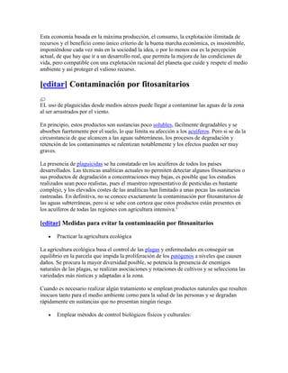 Esta economía basada en la máxima producción, el consumo, la explotación ilimitada de
recursos y el beneficio como único criterio de la buena marcha económica, es insostenible,
imponiéndose cada vez más en la sociedad la idea, o por lo menos esa es la percepción
actual, de que hay que ir a un desarrollo real, que permita la mejora de las condiciones de
vida, pero compatible con una explotación racional del planeta que cuide y respete el medio
ambiente y así proteger el valioso recurso.

[editar] Contaminación por fitosanitarios

EL uso de plaguicidas desde medios aéreos puede llegar a contaminar las aguas de la zona
al ser arrastrados por el viento.

En principio, estos productos son sustancias poco solubles, fácilmente degradables y se
absorben fuertemente por el suelo, lo que limita su afección a los acuíferos. Pero si se da la
circunstancia de que alcancen a las aguas subterráneas, los procesos de degradación y
retención de los contaminantes se ralentizan notablemente y los efectos pueden ser muy
graves.

La presencia de plaguicidas se ha constatado en los acuíferos de todos los países
desarrollados. Las técnicas analíticas actuales no permiten detectar algunos fitosanitarios o
sus productos de degradación a concentraciones muy bajas, es posible que los estudios
realizados sean poco realistas, pues el muestreo representativo de pesticidas es bastante
complejo, y los elevados costes de las analíticas han limitado a unas pocas las sustancias
rastreadas. En definitiva, no se conoce exactamente la contaminación por fitosanitarios de
las aguas subterráneas, pero si se sabe con certeza que estos productos están presentes en
los acuíferos de todas las regiones con agricultura intensiva.1

[editar] Medidas para evitar la contaminación por fitosanitarios

       Practicar la agricultura ecológica

La agricultura ecológica basa el control de las plagas y enfermedades en conseguir un
equilibrio en la parcela que impida la proliferación de los patógenos a niveles que causen
daños. Se procura la mayor diversidad posible, se potencia la presencia de enemigos
naturales de las plagas, se realizan asociaciones y rotaciones de cultivos y se selecciona las
variedades más rústicas y adaptadas a la zona.

Cuando es necesario realizar algún tratamiento se emplean productos naturales que resulten
inocuos tanto para el medio ambiente como para la salud de las personas y se degradan
rápidamente en sustancias que no presentan ningún riesgo.

       Emplear métodos de control biológicos físicos y culturales:
 