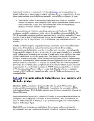 Actualmente existen en el mercado diversos tipos de trampas con las que capturar las
plagas, medida que en algunos casos puede ser suficiente. En otros casos el control de una
plaga puede realizarse a través de labores culturales como el laboreo, el riego o la poda.

       Mantener los equipos de tratamiento limpios y en buen estado, ser prudentes
       durante el transporte, lleno y limpieza de los equipos y extremar las precauciones al
       tratar cerca de ríos y lagos, pues si hace viento este puede arrastrar parte del
       producto llevándolo hasta los cauces de agua.véase

== Anualmente más de 3 millones y medio de gramos de petróleo (casi el 100% de la
producción mundial) contaminan el medio marino. En realidad, solamente alrededor del
50% de este crudo procede de petroleros, a menudo barcos pequeños y anticuados. El resto,
proviene de tierra firme. Esta última mitad llega al mar a través de las aguas y vertidos
residuales (un 20% de origen urbano, otro 20% industrial y a través de la atmósfera el 10%
restante).

Vertidos accidentales aparte, los petroleros arrojan anualmente y de forma deliberada más
de un millón de toneladas de crudo en las operaciones de lavado de sus tanques.
Tradicionalmente, dicha práctica consistía en bombear agua y arrojarla –mezclada con las
impurezas de los tanques- de nuevo al mar, antes de volver a cargar crudo. En la actualidad
puede realizarse una limpieza menos agresiva: el lavado a chorro con petróleo crudo a alta
presión procedente de la carga del propio barco. Esta nueva técnica puede efectuarse
durante el proceso de descarga, a fin de evitar aquella importante fuente de contaminación.
Las pérdidas accidentales de petróleo aportan un volumen global de unas 100000 toneladas
de dicho material a los océanos a lo largo del año. Por otra parte, los vertidos de petróleo,
provocados por accidentes como la explosión en 1979 del Campeche en la costa mexicana,
a consecuencia de la cual se vertieron cerca de 400000 toneladas de petróleo, o el anterior
(1978) hundimiento del Amoco Cádiz en el canal de la Mancha, así como el accidente
ocurrido en 1989, del Exxon Valdez frente a las costas de Alaska, son fenómenos de gran
espectacularidad.

[editar] Contaminación de terbutilazina en el embalse del
Dañador (Jaén)
El embalse del Dañador abastece de agua potable a los más de 20.000 habitantes que
conforman la Comarca jiennense de El Condado. Este embalse fue construido en 1965 y
está situado en el cauce del río Dañador, perteneciente al término municipal de Venta de los
Santos (Montizón).

Desde su fundación, la gestión del embalse del Dañador ha pertenecido a la Confederación
Hidrográfica del Guadalquivir (Ministerio de Medio Ambiente), pero recientemente, en
enero de 2009, es la Junta de Andalucía la que gestiona estas aguas, más concretamente la
Agencia Andaluza del Agua.

El año 2004 contó con una primavera bastante lluviosa y este hecho provocó que los
agricultores tuvieran que emplear unas dosis más elevadas de productos fitosanitarios en
 