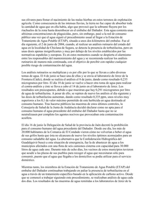 sus olivares para frenar el nacimiento de las malas hierbas en estos terrenos de explotación
agrícola. Como consecuencia de las intensas lluvias, la tierra no fue capaz de absorber toda
la cantidad de agua que en ella había, algo que provocó que la sobrante fluyera por los
riachuelos de la zona hasta desembocar en el embalse del Dañador. Esta agua contenía unas
altísimas concentraciones de plaguicidas, pero, sin embargo, pasó a la red de consumo
público una vez que el agua siguió el procedimiento usual al llegar a la Estación de
Tratamiento de Agua Potable (ETAP), situada a unos dos kilómetros del embalse. Fue al
día siguiente, el 2 de junio de 2004, cuando, al realizar un análisis rutinario del estado del
agua en la localidad de Chiclana de Segura, se detecta la presencia de terbutilazina, pero en
unas dosis apenas insignificantes y muy por debajo de los niveles establecidos por las
normativas españolas y europeas. Es en estos momentos cuando se despierta el alarmismo
entre los responsables del mantenimiento del agua y se recomienda realizar los análisis
rutinarios de manera más continuada, con el objetivo de percibir con rapidez cualquier
posible riesgo de contaminación del agua.

Los análisis rutinarios se multiplican y es por ello por lo que se llevan a cabo diversas
tomas de agua. El 4 de junio se hace una de ellas y se envía al laboratorio de Jerez de la
Frontera (Cádiz), donde se realiza el análisis el 8 de junio, dando como resultado 0,235
microgramos por litro. El día 10 de junio se vuelve a hacer otra toma de agua para realizar
el contra-análisis y éste se lleva a cabo el 14 de junio en el laboratorio de Jerez. Los
resultados son preocupantes, debido a que muestran que hay 0,291 microgramos por litro
de agua de terbutilazina. A pesar de ello, se repiten de nuevo los análisis al día siguiente y
las dosis de terbutilazina aumentan, dando como resultado 0,335 ppm, unos niveles muy
superiores a los 0,1 de valor máximo permitido de este herbicida en agua destinada al
consumo humano. Tras hacerse públicos las muestras de estos últimos controles, la
Consejería de Salud de la Junta de Andalucía decidió declarar como no apta para el
consumo humano el agua procedente del embalse del Dañador hasta que no se
neutralizasen por completo los agentes nocivos que provocaban esta contaminación
acuífera.

El día 16 de junio la Delegación de Salud de la provincia de Jaén decretó la prohibición
para el consumo humano del agua procedente del Dañador. Desde ese día, los más de
20.000 habitantes de la Comarca de El Condado vieron cómo no volverían a beber el agua
de sus grifos hasta que ésta no alcanzara de nuevo los niveles óptimos aconsejados para un
consumo saludable del agua. La alternativa que la Confederación Hidrográfica del
Guadalquivir buscó a esta situación de emergencia, fue la de abastecer de agua a los
municipios afectados con una flota de seis camiones cisterna con capacidad para 30.000
litros de agua cada uno. Durante más de ocho días, los vecinos de estos municipios tuvieron
que acudir a las plazas de sus pueblos para recoger el agua que necesitaran sólo para
consumir, puesto que el agua que llegaba a los domicilios se podía utilizar para el servicio
doméstico.

Mientras tanto, los miembros de la Estación de Tratamiento de Agua Potable (ETAP) del
embalse del Dañador continuaban trabajando en paliar la presencia de terbutilazina en el
agua a través de un tratamiento específico basado en la aplicación de carbono activo. Desde
que se comenzó a trabajar siguiendo este procedimiento, se realizaban análisis de agua cada
dos días. Los resultados de las muestras de agua remitidas a los laboratorios de Jerez de la
 