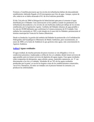 Frontera y Castellón precisaron que los niveles de terbutilazina habían ido descendiendo
notablemente, habiendo llegado a 0,24 microgramos por litro de agua. Aunque, a pesar de
ello, todavía no se había alcanzado el 0,1 de nivel máximo permitido.

El día 2 de julio de 2004 la Delegación de Salud declaró apta para el consumo el agua
distribuida por el Dañador. Esta autorización se hizo pública cuando los parámetros de
terbutilazina descendieron y los niveles de este herbicida estaban por debajo de los niveles
establecidos por la legislación vigente. l embalse del Dañador abastece de agua potable a
los más de 20.000 habitantes que conforman la Comarca jiennense de El Condado. Este
embalse fue construido en 1965 y está situado en el cauce del río Dañador, perteneciente al
término municipal de Venta de los Santos (Montizón).

Desde su fundación, la gestión del embalse del Dañador ha pertenecido a la Confederación
Hidrográfica del Guadalquivir (Ministerio de Medio Ambiente), pero recientemente, en
enero de 2009, es la Junta de Andalucía la que gestiona estas aguas, más concretamente la
Agencia Andaluza.

[editar] Aguas residuales

El agua residual, de muchas personas de pocos recursos se ven obligados a vivir en
condiciones precarias e inadecuadas a orillas de ríos y/o cañadas; donde tienen servicios de
agua potable, pero no tienen servicios de depósitos de aguas negras. Esas aguas residuales
están compuestas de detergentes, agua caliente, grasas, materiales espumosas, etc. Y van
directamente a los ríos y/o cañadas. Alrededor de un 74% de las aguas residuales
producidas por la gente, ya sea de los hogares como de los establecimientos comerciales,
van al río o barrancas, sin antes ser tratadas con el proceso humano la consume y se
producen las enfermedades.
 