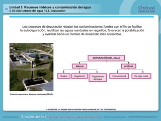 Unidad 5. Recursos hídricos y contaminación del agua 5. El ciclo urbano del agua / 5.3. Depuración Los procesos de depuración rebajan las contaminaciones fuertes con el fin de facilitar la autodepuración, reutilizar las aguas residuales en regadíos, favorecer la potabilización y avanzar hacia un modelo de desarrollo más sostenible. Suelos Vegetación Organismos del agua Convencional De bajo coste DEPURACIÓN DEL AGUA Artificial Natural Estación depuradora de aguas residuales (EDAR). 