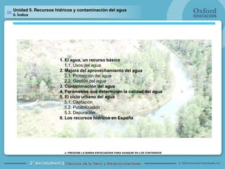 Unidad 5. Recursos hídricos y contaminación del agua 0. Índice 1. El agua, un recurso básico 	1.1. Usos del agua 2. Mejora del aprovechamiento del agua 2.1. Protección del agua 	2.2. Gestión del agua 3. Contaminación del agua 4. Parámetros que determinan la calidad del agua 5. El ciclo urbano del agua 5.1. Captación 	5.2. Potabilización 	5.3. Depuración 6. Los recursos hídricos en España 